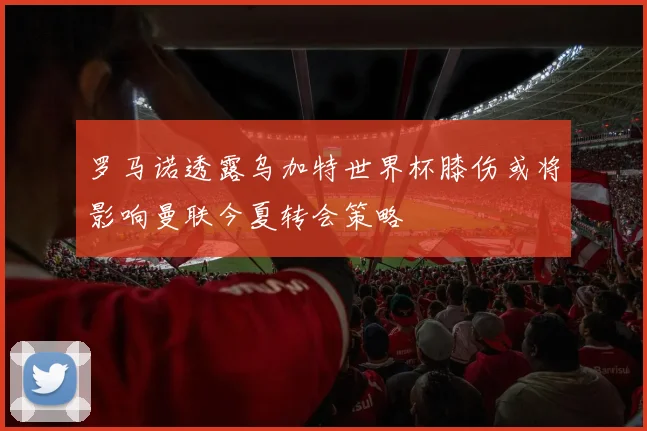 罗马诺透露乌加特世界杯膝伤或将影响曼联今夏转会策略