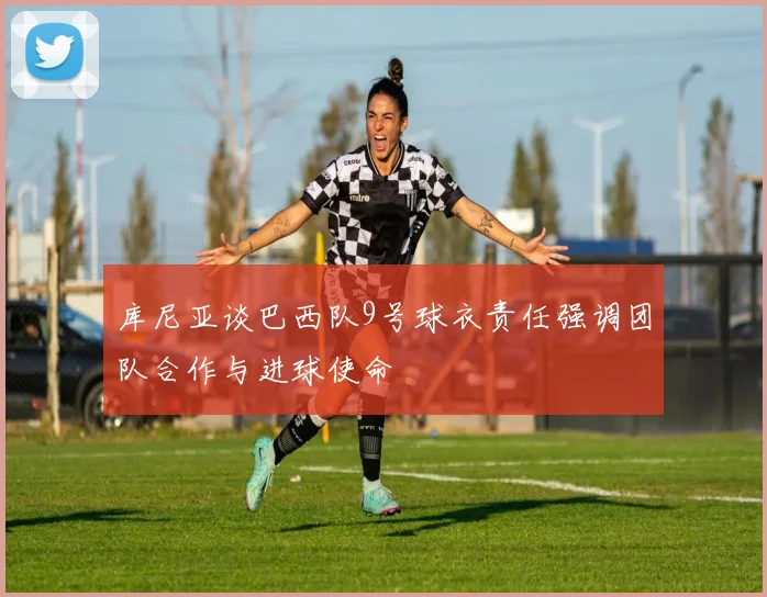 库尼亚谈巴西队9号球衣责任强调团队合作与进球使命