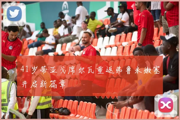 41岁蒂亚戈席尔瓦重返弗鲁米嫩塞开启新篇章