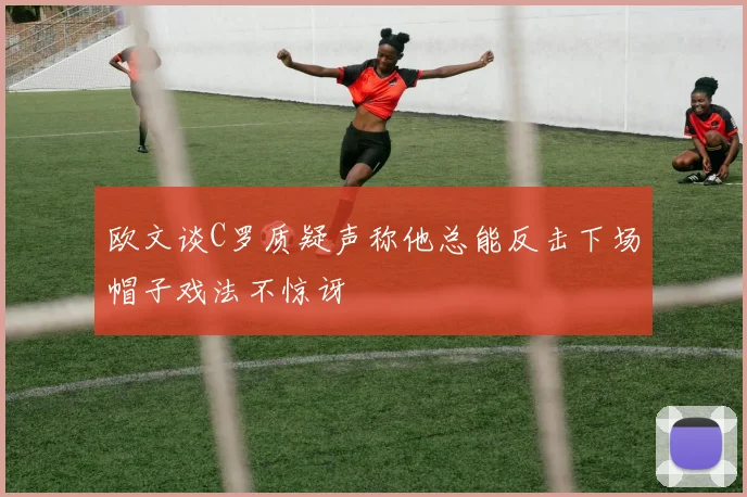 欧文谈C罗质疑声称他总能反击下场帽子戏法不惊讶
