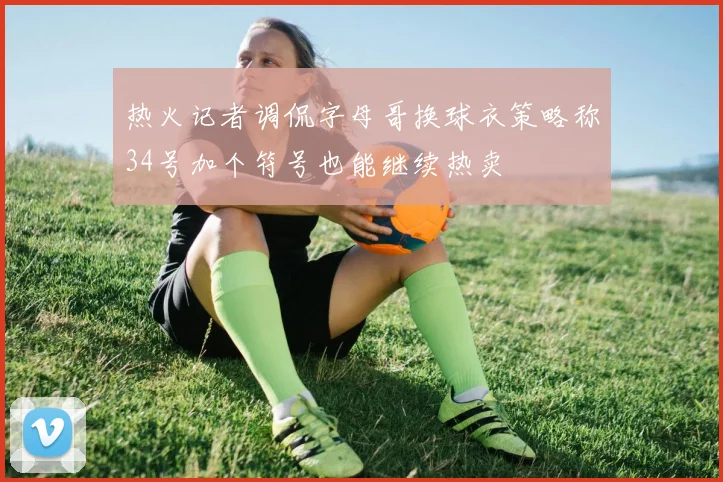 热火记者调侃字母哥换球衣策略称34号加个符号也能继续热卖
