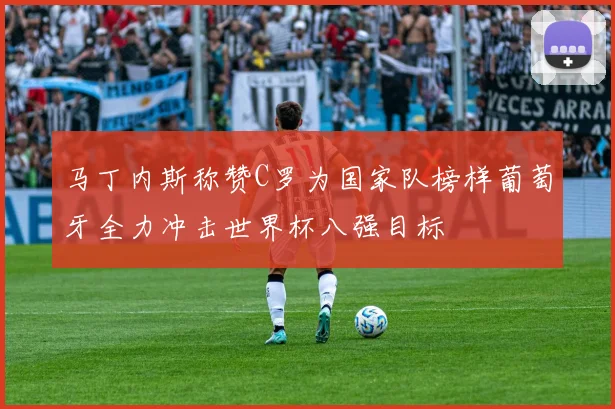 马丁内斯称赞C罗为国家队榜样葡萄牙全力冲击世界杯八强目标