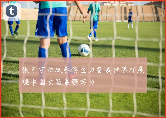 张子宇积极养伤全力备战世界杯展现中国女篮最强实力