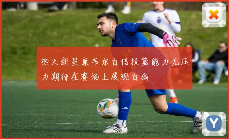 热火新星康韦尔自信投篮能力无压力期待在赛场上展现自我