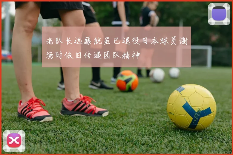 老队长远藤航虽已退役日本球员谢场时依旧传递团队精神