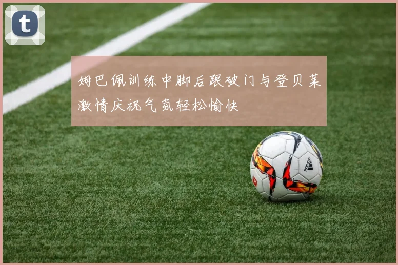 姆巴佩训练中脚后跟破门与登贝莱激情庆祝气氛轻松愉快