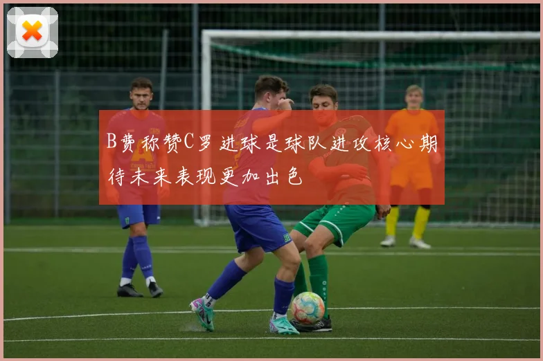 B费称赞C罗进球是球队进攻核心期待未来表现更加出色