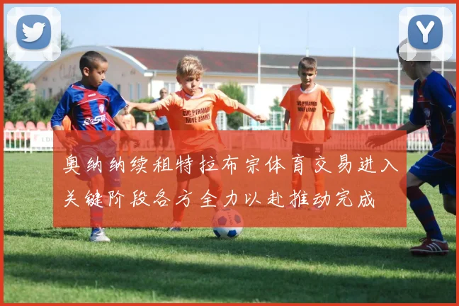 奥纳纳续租特拉布宗体育交易进入关键阶段各方全力以赴推动完成