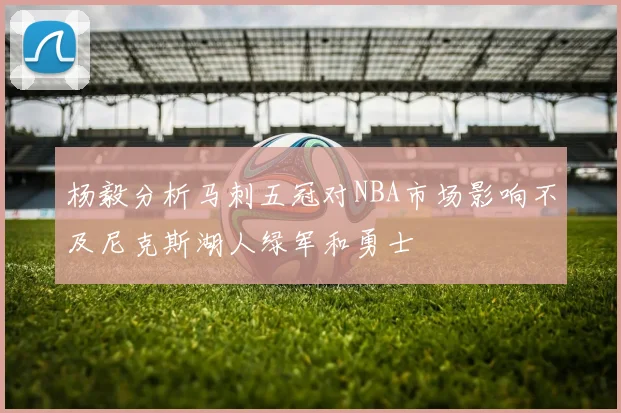 杨毅分析马刺五冠对NBA市场影响不及尼克斯湖人绿军和勇士
