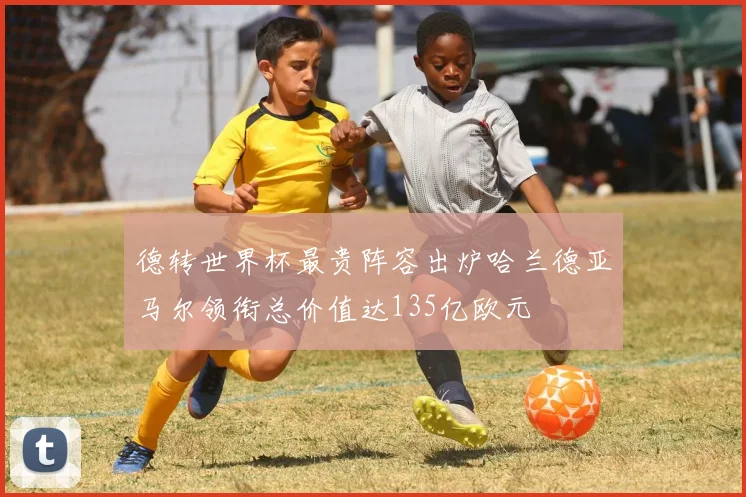 德转世界杯最贵阵容出炉哈兰德亚马尔领衔总价值达135亿欧元