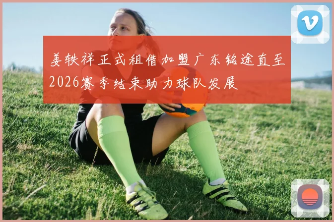 姜轶祥正式租借加盟广东铭途直至2026赛季结束助力球队发展