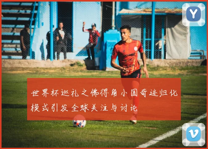 世界杯巡礼之佛得角小国奇迹归化模式引发全球关注与讨论
