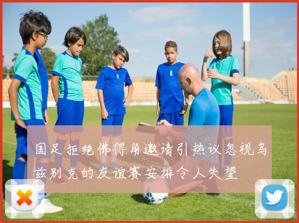 国足拒绝佛得角邀请引热议忽视乌兹别克的友谊赛安排令人失望